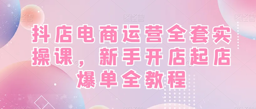 抖店电商运营全套实操课,新手开店起店爆单全教程-吾爱网创