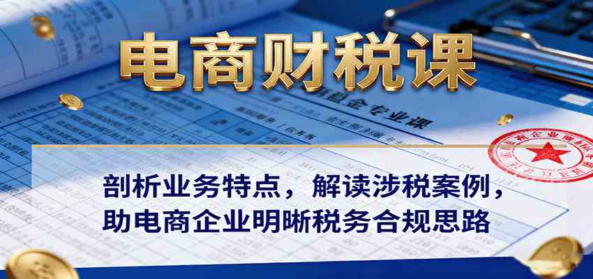 电商财税课：剖析业务特点，解读涉税案例，助电商企业明晰税务合规思路-吾爱网创