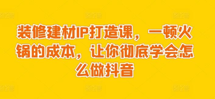 装修建材IP打造课，一顿火锅的成本，让你彻底学会怎么做抖音-吾爱网创