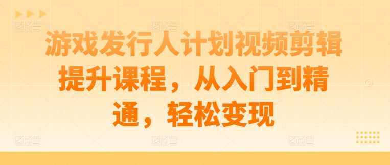 游戏发行人计划视频剪辑提升课程，从入门到精通，轻松变现-吾爱网创