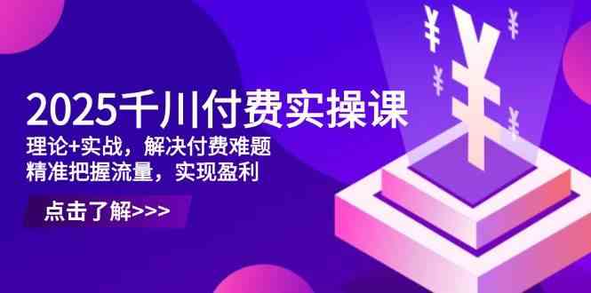 2025千川付费实操课，理论+实战，解决付费难题，精准把握流量，实现盈利-吾爱网创