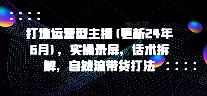 打造运营型主播(更新25年5月)，实操录屏，话术拆解，自然流带货打法-吾爱网创