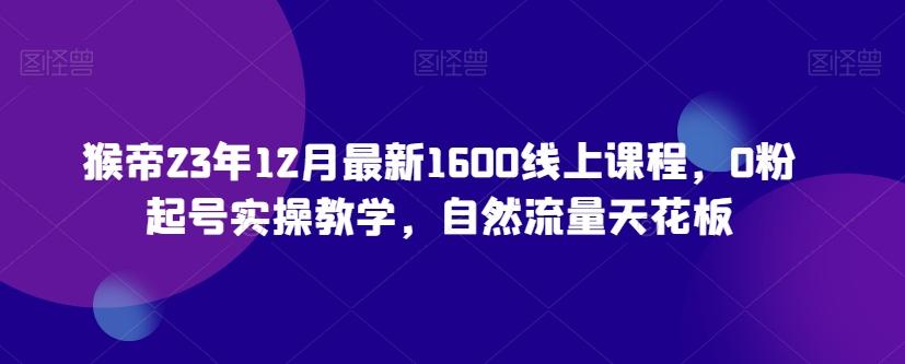 猴帝23年12月最新1600线上课程，0粉起号实操教学，自然流量天花板-吾爱网创