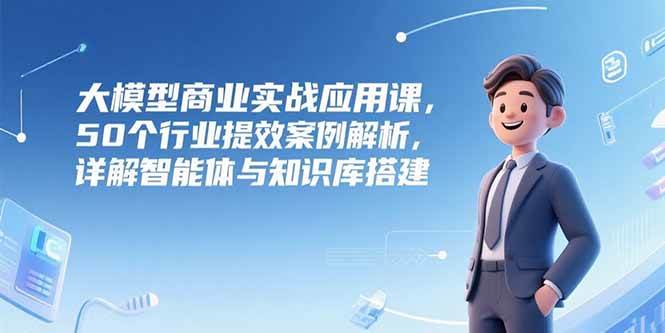 （15274期）大模型商业实战应用课，50个行业提效案例解析，详解智能体与知识库搭建-吾爱网创