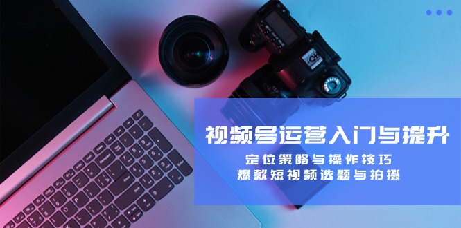 视频号运营入门与提升:定位策略与操作技巧,爆款短视频选题与拍摄-吾爱网创