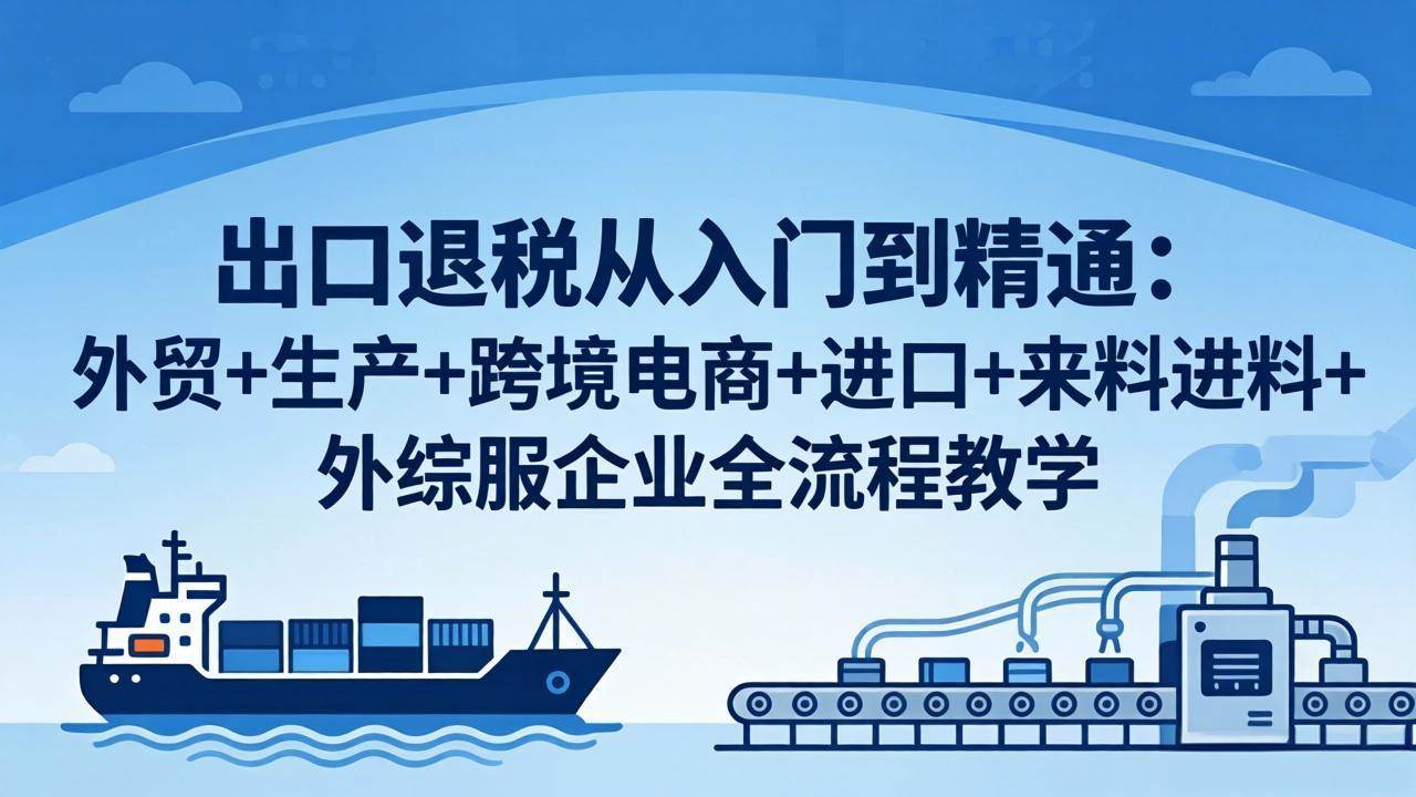 （18065期）出口退税从入门到精通：外贸+生产+跨境电商+进口+来料进料+外综服企业全流程教学-吾爱网创