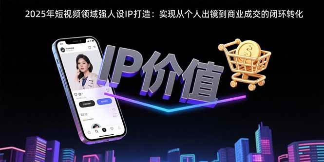 （15599期）2025年短视频领域人设IP打造：实现从个人出镜到商业成交的闭环转化-吾爱网创
