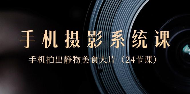 0基础手机摄影系统课，手机拍出静物美食大片（24节课）-吾爱网创