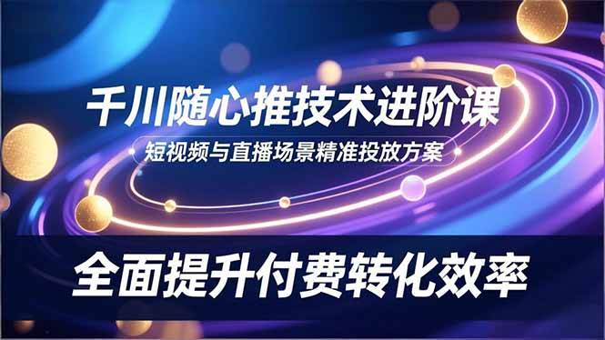 (16688期)千川随心推技术进阶课,短视频与直播场景精准投放方案,全面提升付费转化效率-吾爱网创