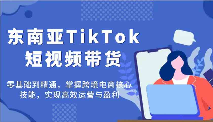 东南亚TikTok短视频带货，零基础到精通，掌握跨境电商核心技能，实现高效运营与盈利-吾爱网创
