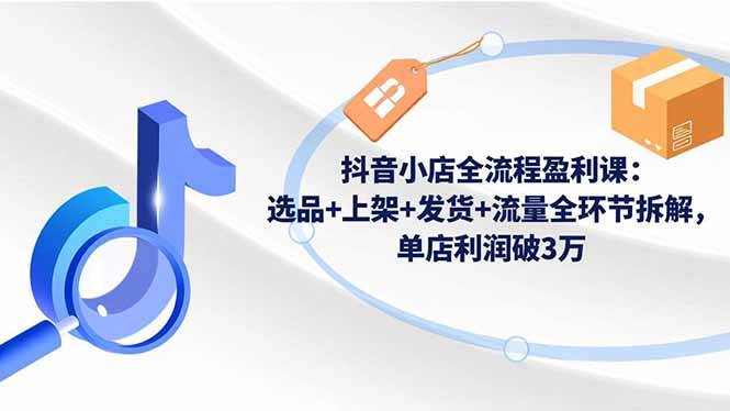 （16593期）抖音小店全流程盈利课：选品+上架+发货+流量全环节拆解，单店利润破3万-吾爱网创