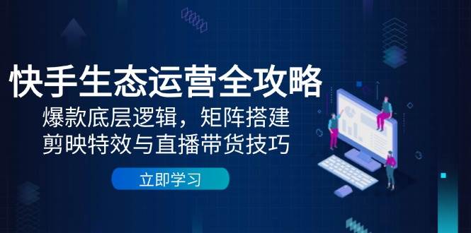 快手生态运营全攻略：爆款底层逻辑，矩阵搭建，剪映特效与直播带货技巧-吾爱网创