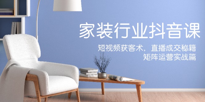 家装抖音课：短视频获客术，直播成交秘籍，矩阵运营实战篇-吾爱网创