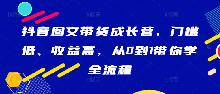 抖音图文带货成长营，门槛低、收益高，从0到1带你学全流程-吾爱网创