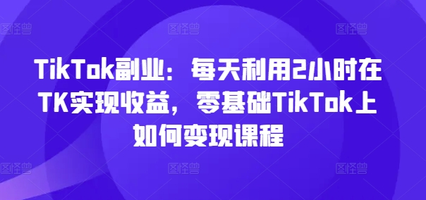 TikTok副业：每天利用2小时在TK实现收益，零基础TikTok上如何变现课程-吾爱网创