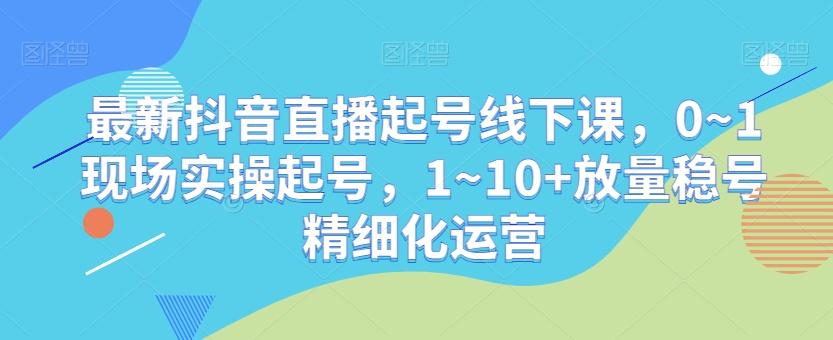 最新抖音直播起号线下课，0~1现场实操起号，1~10+放量稳号精细化运营-吾爱网创