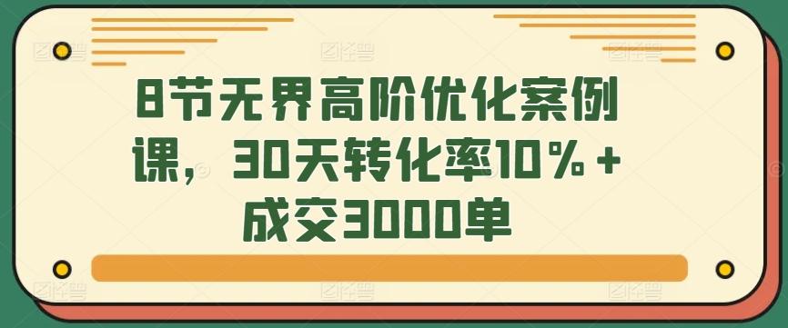 8节无界高阶优化案例课,30天转化率10%+成交3000单-吾爱网创