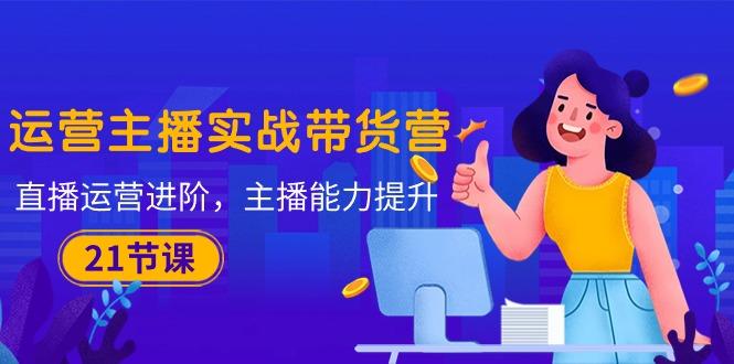 运营主播·实战带货营:直播运营 进阶,主播 能力提升(21节课-吾爱网创