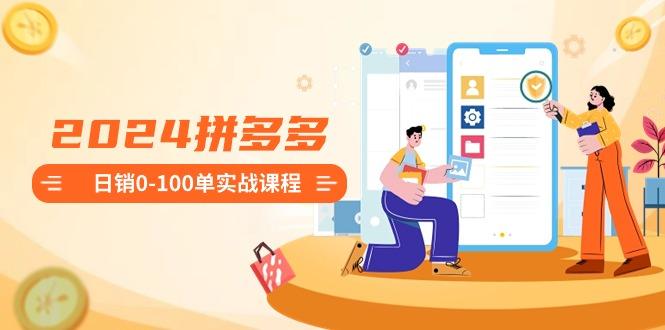 2024拼多多日销0-100单实战课程：新手注册开店到日销100单整套流程-吾爱网创