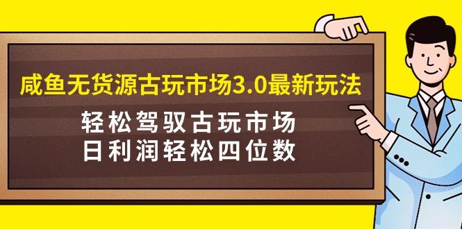 (9337期)咸鱼无货源古玩市场3.0最新玩法，轻松驾驭古玩市场，日利润轻松四位数！...-吾爱网创