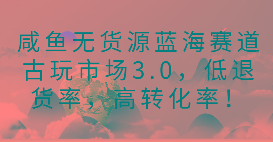 咸鱼无货源蓝海赛道古玩市场3.0,低退货率,高转化率!-吾爱网创
