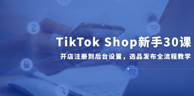 （14960期）TikTok Shop新手30课，开店注册到后台设置，选品发布全流程教学-吾爱网创