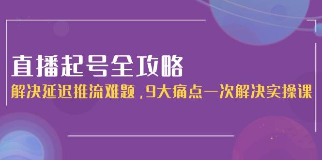 直播起号全攻略:解决延迟推流难题,9大痛点一次解决实操课-吾爱网创