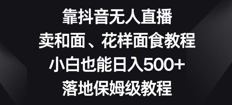 靠抖音无人直播，卖和面、花样面试教程，小白也能日入500+，落地保姆级教程【揭秘】-吾爱网创