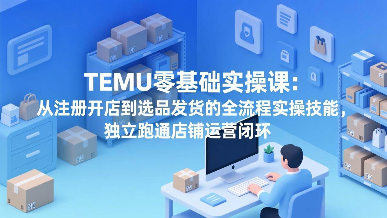 （17568期）TEMU零基础实操课：从注册开店到选品发货的全流程实操技能，独立跑通店铺运营闭环-吾爱网创