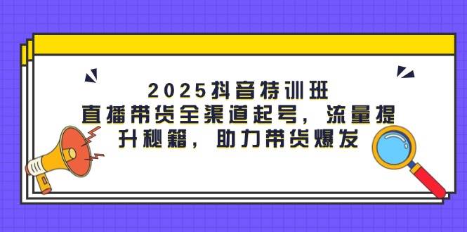 2025抖音特训班：直播带货全渠道起号，流量提升秘籍，助力带货爆发-吾爱网创