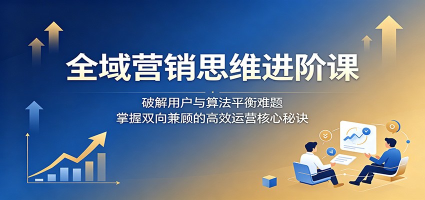 全域营销思维进阶课:破解用户与算法平衡难题,掌握双向兼顾的高效运营核心秘诀-吾爱网创
