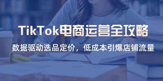 TikTok电商运营全攻略，数据驱动选品定价，低成本引爆店铺流量-吾爱网创