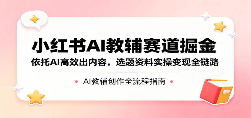 小红书AI教辅赛道掘金：依托AI高效出内容，选题资料实操变现全链路-吾爱网创