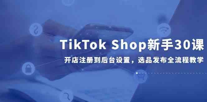 TikTok Shop新手30课，开店注册到后台设置，选品发布全流程教学-吾爱网创