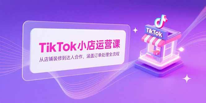 （15290期）TikTok小店运营课，从店铺装修到达人合作，涵盖订单处理全流程-吾爱网创
