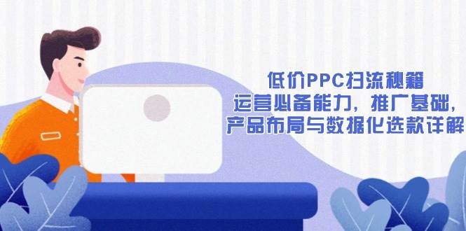 （13879期）低价PPC扫流秘籍：运营必备能力, 推广基础, 产品布局与数据化选款详解-吾爱网创