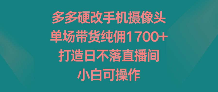 多多硬改手机摄像头，单场带货纯佣1700+，打造日不落直播间，小白可操作-吾爱网创