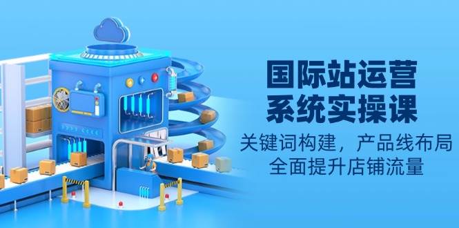 （13967期）国际站运营系统实操课：关键词构建，产品线布局，全面提升店铺流量-吾爱网创