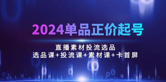 2024单品正价起号，直播素材投流选品：选品课+投流课+素材课+卡首屏/100节-吾爱网创