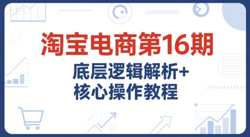 淘宝电商第16期，底层逻辑解析+核心操作教程，运营、推广提升能力的必学课程+配套资料-吾爱网创