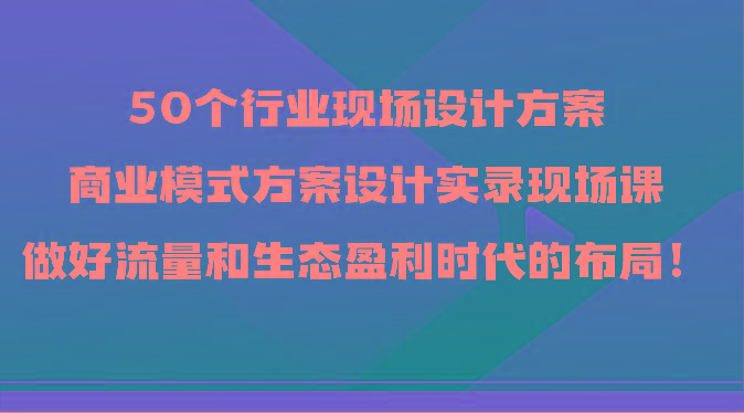 50个行业现场设计方案，商业模式方案设计实录现场课，做好流量和生态盈利时代的布局！-吾爱网创