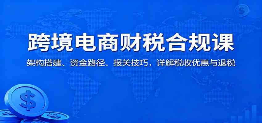 跨境电商财税合规课:架构搭建、资金路径、报关技巧,详解税收优惠与退税-吾爱网创