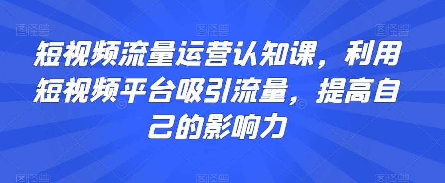 短视频流量运营认知课，利用短视频平台吸引流量，提高自己的影响力-吾爱网创