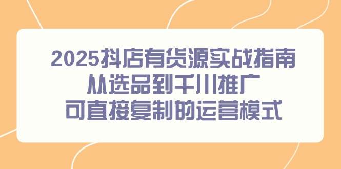 （14983期）2025抖店有货源实战指南，从选品到千川推广，可直接复制的运营模式-吾爱网创