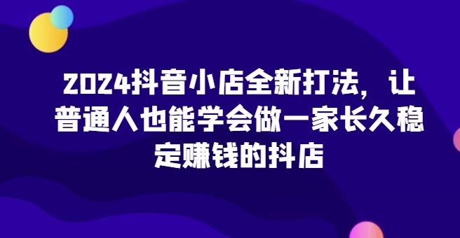 2024抖音小店全新打法，让普通人也能学会做一家长久稳定赚钱的抖店(更新)-吾爱网创