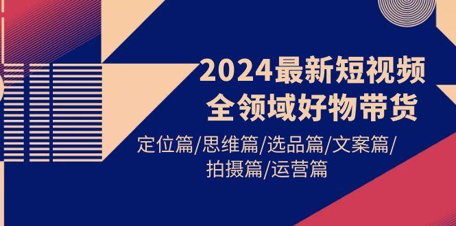 (9818期)2024最新短视频全领域好物带货 定位篇/思维篇/选品篇/文案篇/拍摄篇/运营篇-吾爱网创