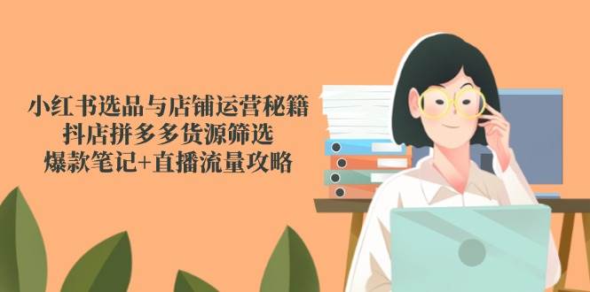 小红书选品与店铺运营秘籍，抖店拼多多货源筛选，爆款笔记+直播流量攻略-吾爱网创