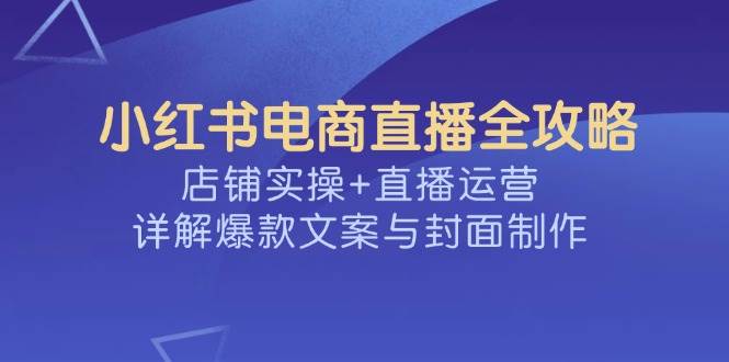 （14410期）小红书电商直播全攻略，店铺实操+直播运营，详解爆款文案与封面制作-吾爱网创