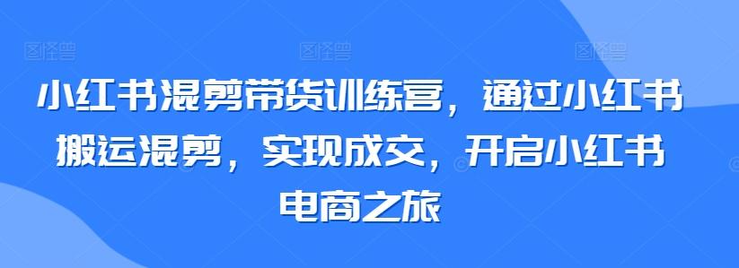 小红书混剪带货训练营，通过小红书搬运混剪，实现成交，开启小红书电商之旅-吾爱网创