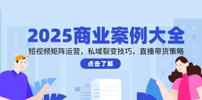 2025商业案例大全，短视频矩阵运营，私域裂变技巧，直播带货策略-吾爱网创